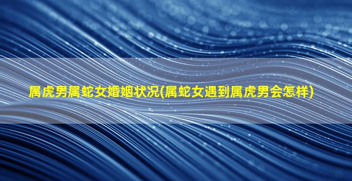 虎和蛇相配婚姻如何能走到最后吗，关于虎和蛇相配婚姻如何详细情况